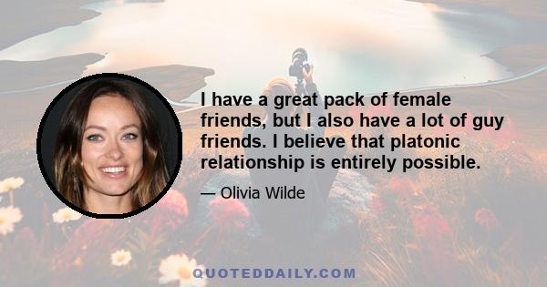 I have a great pack of female friends, but I also have a lot of guy friends. I believe that platonic relationship is entirely possible.