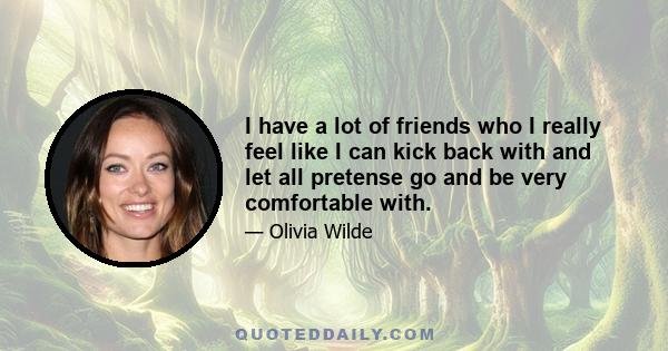 I have a lot of friends who I really feel like I can kick back with and let all pretense go and be very comfortable with.