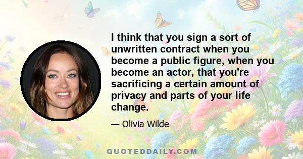 I think that you sign a sort of unwritten contract when you become a public figure, when you become an actor, that you're sacrificing a certain amount of privacy and parts of your life change.