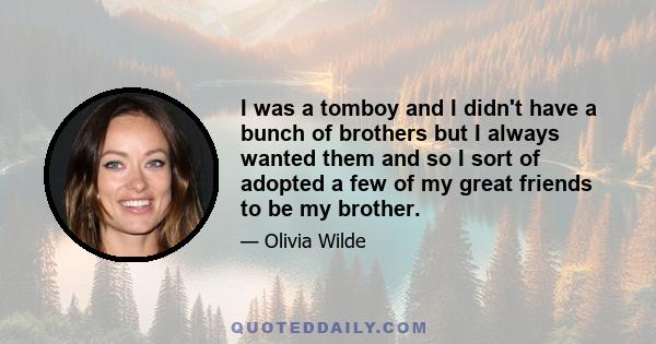 I was a tomboy and I didn't have a bunch of brothers but I always wanted them and so I sort of adopted a few of my great friends to be my brother.