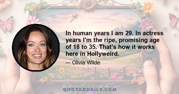 In human years I am 29. In actress years I'm the ripe, promising age of 18 to 35. That's how it works here in Hollyweird.