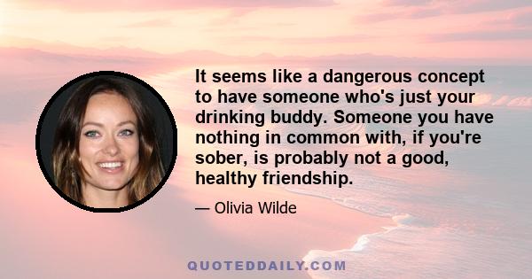 It seems like a dangerous concept to have someone who's just your drinking buddy. Someone you have nothing in common with, if you're sober, is probably not a good, healthy friendship.