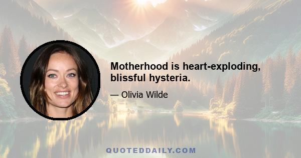 Motherhood is heart-exploding, blissful hysteria.