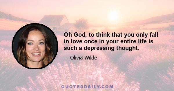 Oh God, to think that you only fall in love once in your entire life is such a depressing thought.