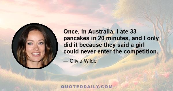 Once, in Australia, I ate 33 pancakes in 20 minutes, and I only did it because they said a girl could never enter the competition.