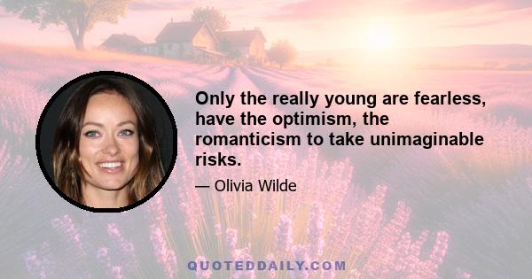 Only the really young are fearless, have the optimism, the romanticism to take unimaginable risks.