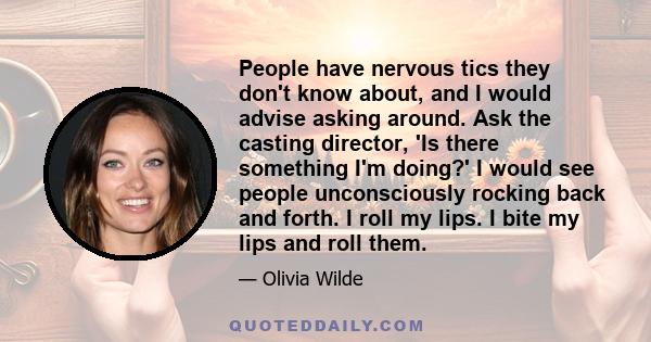 People have nervous tics they don't know about, and I would advise asking around. Ask the casting director, 'Is there something I'm doing?' I would see people unconsciously rocking back and forth. I roll my lips. I bite 