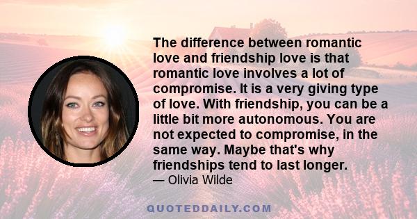 The difference between romantic love and friendship love is that romantic love involves a lot of compromise. It is a very giving type of love. With friendship, you can be a little bit more autonomous. You are not