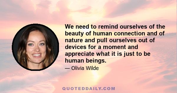 We need to remind ourselves of the beauty of human connection and of nature and pull ourselves out of devices for a moment and appreciate what it is just to be human beings.