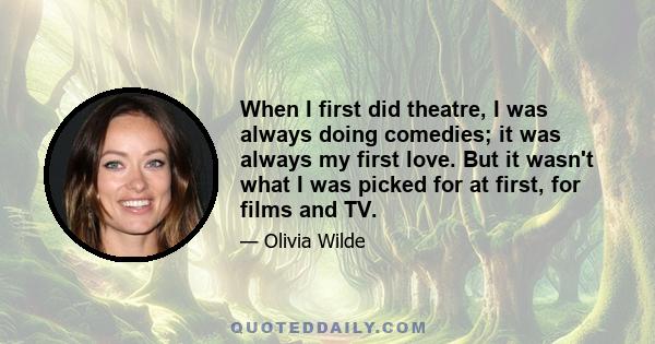 When I first did theatre, I was always doing comedies; it was always my first love. But it wasn't what I was picked for at first, for films and TV.