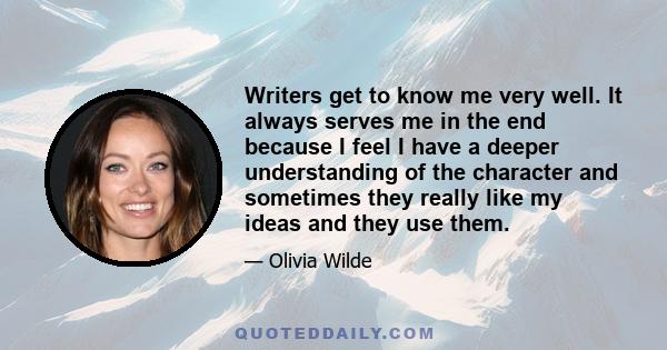 Writers get to know me very well. It always serves me in the end because I feel I have a deeper understanding of the character and sometimes they really like my ideas and they use them.