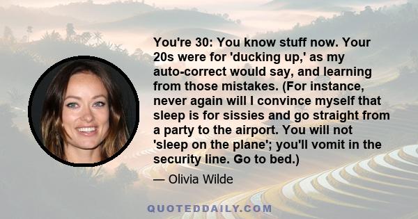 You're 30: You know stuff now. Your 20s were for 'ducking up,' as my auto-correct would say, and learning from those mistakes. (For instance, never again will I convince myself that sleep is for sissies and go straight