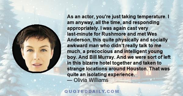 As an actor, you're just taking temperature. I am anyway, all the time, and responding appropriately. I was again cast very last-minute for Rushmore and met Wes Anderson, this quite physically and socially awkward man