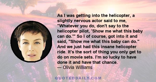 As I was getting into the helicopter, a slightly nervous actor said to me, Whatever you do, don't say to the helicopter pilot, 'Show me what this baby can do.' So I of course, got into it and said, Show me what this