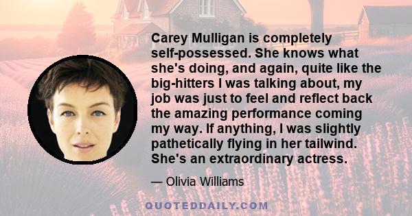 Carey Mulligan is completely self-possessed. She knows what she's doing, and again, quite like the big-hitters I was talking about, my job was just to feel and reflect back the amazing performance coming my way. If