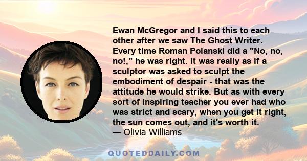 Ewan McGregor and I said this to each other after we saw The Ghost Writer. Every time Roman Polanski did a No, no, no!, he was right. It was really as if a sculptor was asked to sculpt the embodiment of despair - that