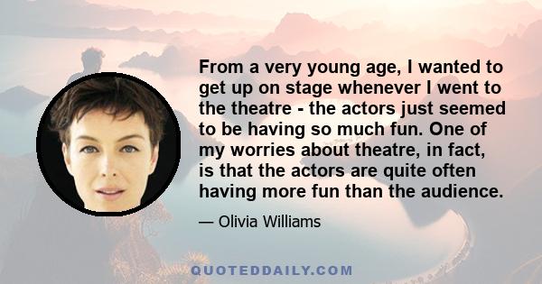 From a very young age, I wanted to get up on stage whenever I went to the theatre - the actors just seemed to be having so much fun. One of my worries about theatre, in fact, is that the actors are quite often having