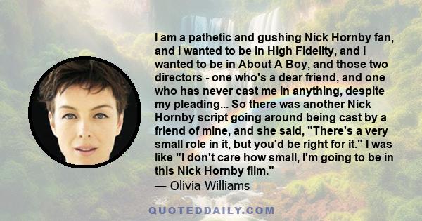 I am a pathetic and gushing Nick Hornby fan, and I wanted to be in High Fidelity, and I wanted to be in About A Boy, and those two directors - one who's a dear friend, and one who has never cast me in anything, despite