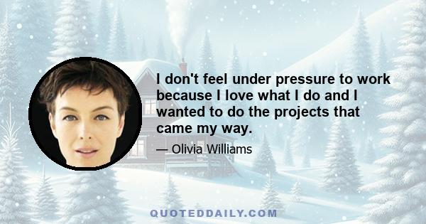 I don't feel under pressure to work because I love what I do and I wanted to do the projects that came my way.