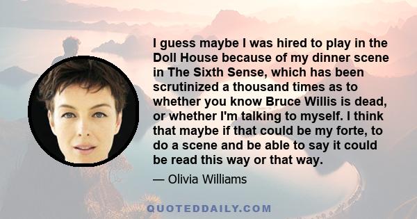 I guess maybe I was hired to play in the Doll House because of my dinner scene in The Sixth Sense, which has been scrutinized a thousand times as to whether you know Bruce Willis is dead, or whether I'm talking to