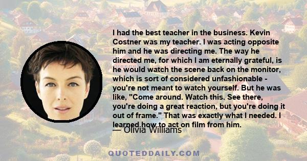 I had the best teacher in the business. Kevin Costner was my teacher. I was acting opposite him and he was directing me. The way he directed me, for which I am eternally grateful, is he would watch the scene back on the 