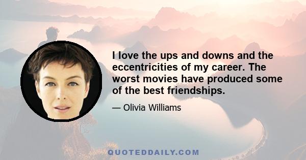 I love the ups and downs and the eccentricities of my career. The worst movies have produced some of the best friendships.