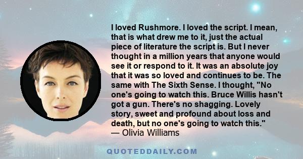 I loved Rushmore. I loved the script. I mean, that is what drew me to it, just the actual piece of literature the script is. But I never thought in a million years that anyone would see it or respond to it. It was an