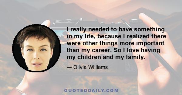 I really needed to have something in my life, because I realized there were other things more important than my career. So I love having my children and my family.