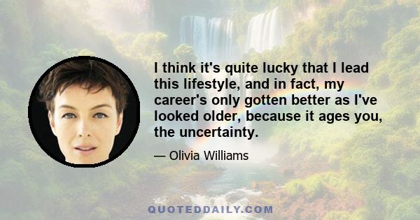 I think it's quite lucky that I lead this lifestyle, and in fact, my career's only gotten better as I've looked older, because it ages you, the uncertainty.