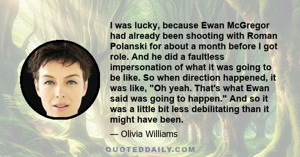 I was lucky, because Ewan McGregor had already been shooting with Roman Polanski for about a month before I got role. And he did a faultless impersonation of what it was going to be like. So when direction happened, it