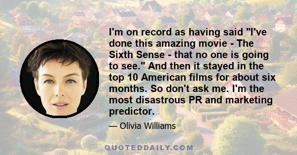 I'm on record as having said I've done this amazing movie - The Sixth Sense - that no one is going to see. And then it stayed in the top 10 American films for about six months. So don't ask me. I'm the most disastrous