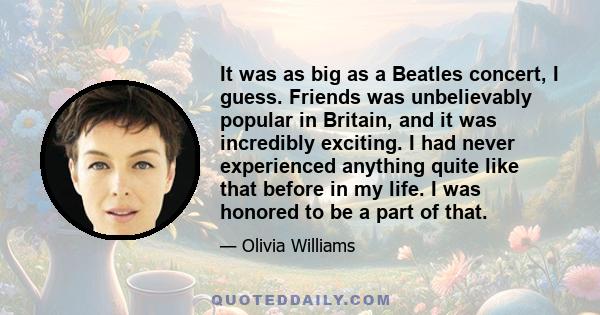 It was as big as a Beatles concert, I guess. Friends was unbelievably popular in Britain, and it was incredibly exciting. I had never experienced anything quite like that before in my life. I was honored to be a part of 