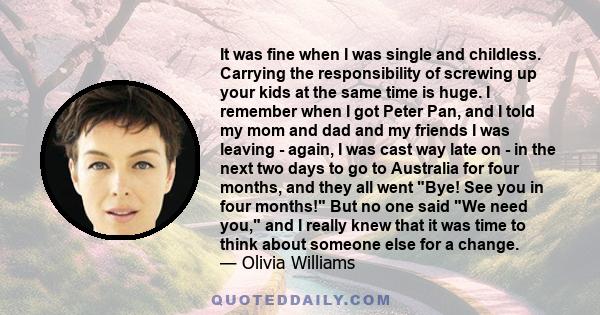 It was fine when I was single and childless. Carrying the responsibility of screwing up your kids at the same time is huge. I remember when I got Peter Pan, and I told my mom and dad and my friends I was leaving -