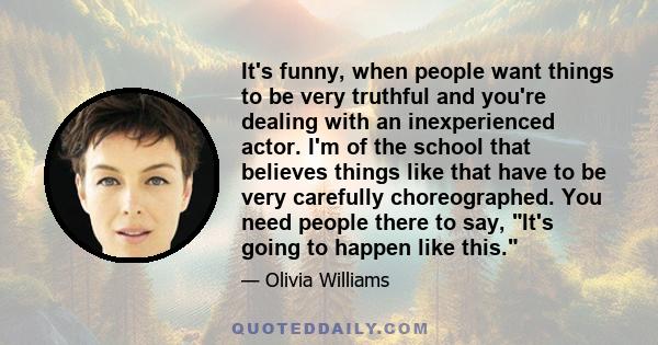 It's funny, when people want things to be very truthful and you're dealing with an inexperienced actor. I'm of the school that believes things like that have to be very carefully choreographed. You need people there to