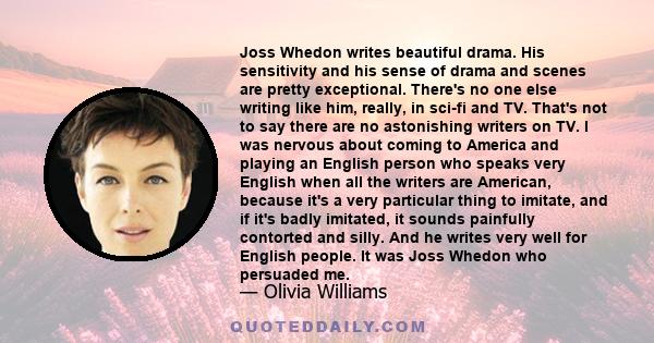 Joss Whedon writes beautiful drama. His sensitivity and his sense of drama and scenes are pretty exceptional. There's no one else writing like him, really, in sci-fi and TV. That's not to say there are no astonishing