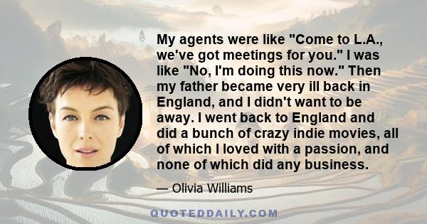 My agents were like Come to L.A., we've got meetings for you. I was like No, I'm doing this now. Then my father became very ill back in England, and I didn't want to be away. I went back to England and did a bunch of