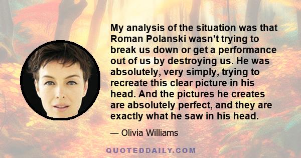 My analysis of the situation was that Roman Polanski wasn't trying to break us down or get a performance out of us by destroying us. He was absolutely, very simply, trying to recreate this clear picture in his head. And 