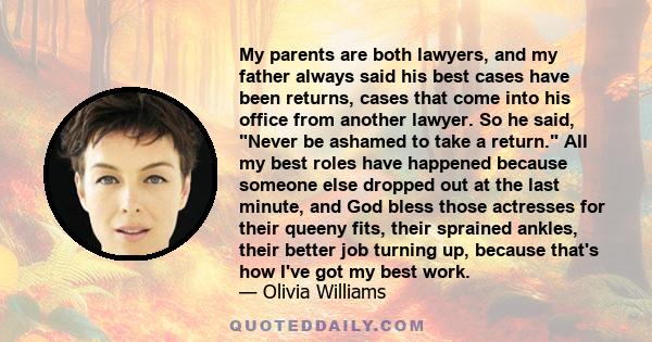 My parents are both lawyers, and my father always said his best cases have been returns, cases that come into his office from another lawyer. So he said, Never be ashamed to take a return. All my best roles have