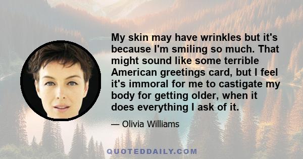 My skin may have wrinkles but it's because I'm smiling so much. That might sound like some terrible American greetings card, but I feel it's immoral for me to castigate my body for getting older, when it does everything 