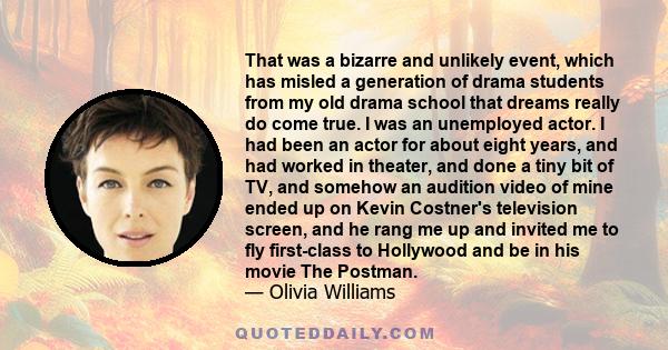 That was a bizarre and unlikely event, which has misled a generation of drama students from my old drama school that dreams really do come true. I was an unemployed actor. I had been an actor for about eight years, and