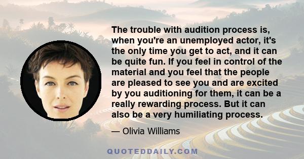 The trouble with audition process is, when you're an unemployed actor, it's the only time you get to act, and it can be quite fun. If you feel in control of the material and you feel that the people are pleased to see