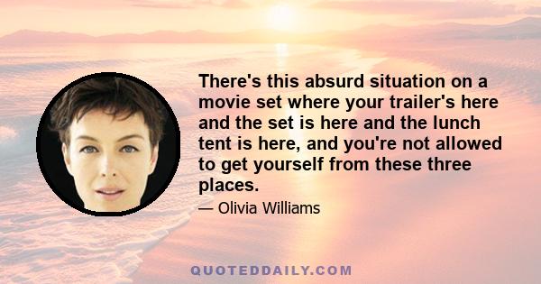 There's this absurd situation on a movie set where your trailer's here and the set is here and the lunch tent is here, and you're not allowed to get yourself from these three places.