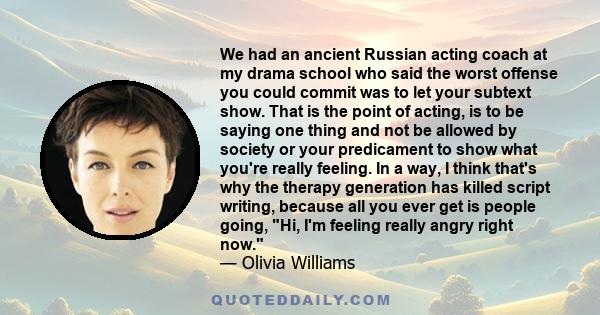 We had an ancient Russian acting coach at my drama school who said the worst offense you could commit was to let your subtext show. That is the point of acting, is to be saying one thing and not be allowed by society or 