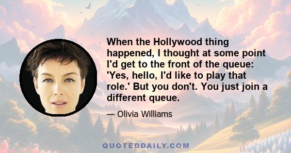 When the Hollywood thing happened, I thought at some point I'd get to the front of the queue: 'Yes, hello, I'd like to play that role.' But you don't. You just join a different queue.