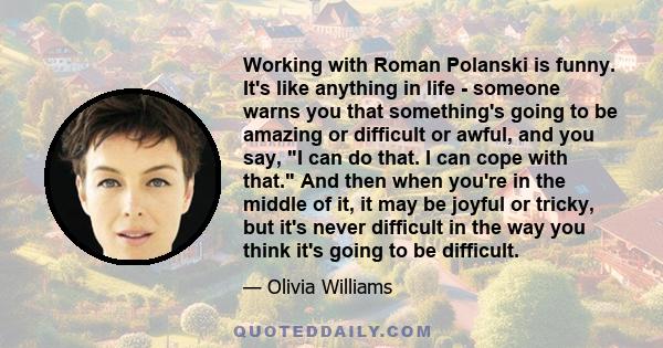 Working with Roman Polanski is funny. It's like anything in life - someone warns you that something's going to be amazing or difficult or awful, and you say, I can do that. I can cope with that. And then when you're in