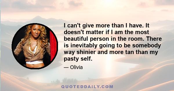 I can't give more than I have. It doesn't matter if I am the most beautiful person in the room. There is inevitably going to be somebody way shinier and more tan than my pasty self.