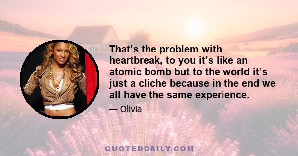 That’s the problem with heartbreak, to you it’s like an atomic bomb but to the world it’s just a cliche because in the end we all have the same experience.