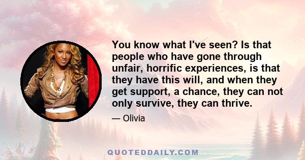 You know what I've seen? Is that people who have gone through unfair, horrific experiences, is that they have this will, and when they get support, a chance, they can not only survive, they can thrive.