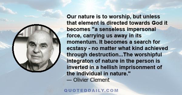 Our nature is to worship, but unless that element is directed towards God it becomes a senseless impersonal force, carrying us away in its momentum. It becomes a search for ecstasy - no matter what kind achieved through 