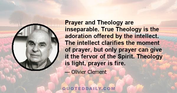 Prayer and Theology are inseparable. True Theology is the adoration offered by the intellect. The intellect clarifies the moment of prayer, but only prayer can give it the fervor of the Spirit. Theology is light, prayer 